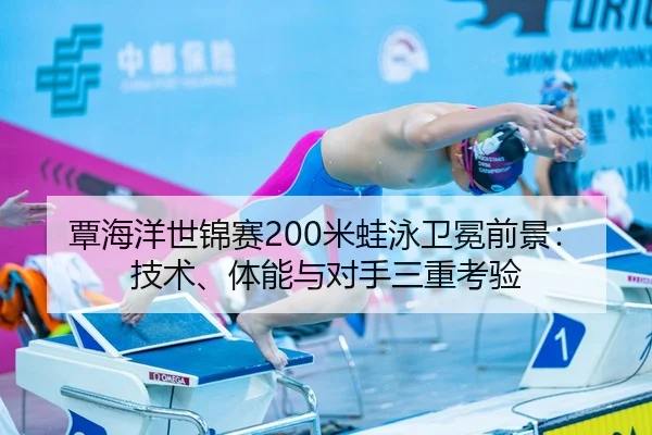 覃海洋世锦赛200米蛙泳卫冕前景：技术、体能与对手三重考验