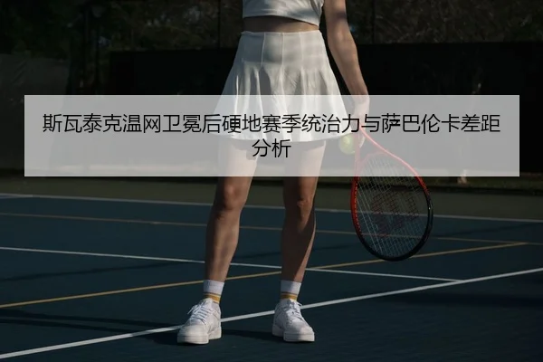 斯瓦泰克温网卫冕后硬地赛季统治力与萨巴伦卡差距分析